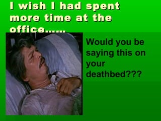 I wish I had spent
more time at the
office……
            Would you be
            saying this on
            your
            deathbed???
 