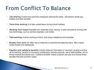    Job-sharing involves two part-time employees sharing the duties. Job-sharers divide pay,
    holiday and other benefits.

   Term-time working is to take unpaid leave during school holidays.

   Working from home Examples are: assembly work, sewing, or paid consultants working with
    new technology, such as service engineers, are mobile.

   Tele-working involves working at home, and using a telephone and computer

   Breaks from work are often due to maternity or parental and paternity leave. Also unpaid
    career breaks and sabbaticals.

   Flexible and cafeteria benefits include childcare information or vouchers, funding and time
    off for learning, pension or insurance contributions, laundry services, use of staff facilities, and in-
    house medical and dental care. 'Cafeteria benefits' means a person can pick and choose those
    benefits that best suit their needs.




                                                               Nationalarchives.gov.uk                         19
 