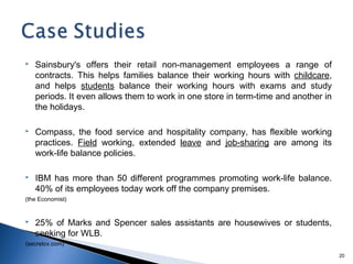   Sainsbury's offers their retail non-management employees a range of
    contracts. This helps families balance their working hours with childcare,
    and helps students balance their working hours with exams and study
    periods. It even allows them to work in one store in term-time and another in
    the holidays.

   Compass, the food service and hospitality company, has flexible working
    practices. Field working, extended leave and job-sharing are among its
    work-life balance policies.

   IBM has more than 50 different programmes promoting work-life balance.
    40% of its employees today work off the company premises.
(the Economist)


   25% of Marks and Spencer sales assistants are housewives or students,
    seeking for WLB.
(secretcv.com)
                                                                                    20
 