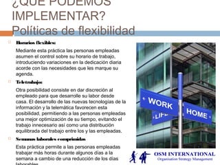 ¿QUE PODEMOS
IMPLEMENTAR?
Políticas de flexibilidad
 Horarios flexibles:
Mediante esta práctica las personas empleadas
asumen el control sobre su horario de trabajo,
introduciendo variaciones en la dedicación diaria
acorde con las necesidades que les marque su
agenda.
 Teletrabajo:
Otra posibilidad consiste en dar discreción al
empleado para que desarrolle su labor desde
casa. El desarrollo de las nuevas tecnologías de la
información y la telemática favorecen esta
posibilidad, permitiendo a las personas empleadas
una mejor optimización de su tiempo, evitando el
trabajo innecesario así como una distribución
equilibrada del trabajo entre los y las empleadas.
 Semanas laborales comprimidas
Esta práctica permite a las personas empleadas
trabajar más horas durante algunos días a la
semana a cambio de una reducción de los días
 