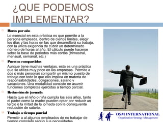 ¿QUE PODEMOS
IMPLEMENTAR?
 Horas poraño
Lo esencial en esta práctica es que permite a la
persona empleada, dentro de ciertos límites, elegir
los días y las horas en las que desarrollará su trabajo,
con la única exigencia de cubrir un determinado
número de horas al año. El cálculo puede hacerse
sobre la base de periodos más cortos (trimestral,
mensual, semanal, etc.)
 Puestos compartidos
Aunque tiene muchas ventajas, esta es una práctica
que se utiliza muy poco en las empresas. Permite a
dos o más personas compartir un mismo puesto de
trabajo con todo lo que ello implica en materia de
responsabilidades, obligaciones, salario y
vacaciones. Una modalidad consiste en asumir
funciones completas ejercidas a tiempo parcial.
 Reducción de jornada
Hasta que el niño o niña cumpla los seis años, tanto
el padre como la madre pueden optar por reducir un
tercio o la mitad de la jornada con la consiguiente
reducción de salario.
 Trabajo a tiempo parcial
Permitir a al algunos empleados de no trabajar de
 