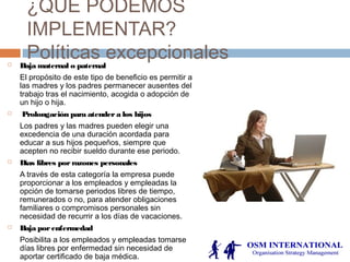 ¿QUE PODEMOS
IMPLEMENTAR?
Políticas excepcionales Baja maternal o paternal
El propósito de este tipo de beneficio es permitir a
las madres y los padres permanecer ausentes del
trabajo tras el nacimiento, acogida o adopción de
un hijo o hija.
 Prolongación para atendera los hijos
Los padres y las madres pueden elegir una
excedencia de una duración acordada para
educar a sus hijos pequeños, siempre que
acepten no recibir sueldo durante ese periodo.
 Días libres porrazones personales
A través de esta categoría la empresa puede
proporcionar a los empleados y empleadas la
opción de tomarse periodos libres de tiempo,
remunerados o no, para atender obligaciones
familiares o compromisos personales sin
necesidad de recurrir a los días de vacaciones.
 Baja porenfermedad
Posibilita a los empleados y empleadas tomarse
días libres por enfermedad sin necesidad de
aportar certificado de baja médica.
 