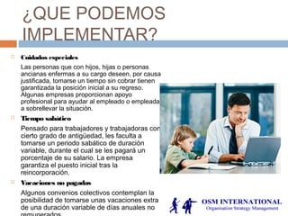 ¿QUE PODEMOS
IMPLEMENTAR?
 Cuidados especiales
Las personas que con hijos, hijas o personas
ancianas enfermas a su cargo deseen, por causa
justificada, tomarse un tiempo sin cobrar tienen
garantizada la posición inicial a su regreso.
Algunas empresas proporcionan apoyo
profesional para ayudar al empleado o empleada
a sobrellevar la situación.
 Tiempo sabático
Pensado para trabajadores y trabajadoras con
cierto grado de antigüedad, les faculta a
tomarse un periodo sabático de duración
variable, durante el cual se les pagará un
porcentaje de su salario. La empresa
garantiza el puesto inicial tras la
reincorporación.
 Vacaciones no pagadas
Algunos convenios colectivos contemplan la
posibilidad de tomarse unas vacaciones extra
de una duración variable de días anuales no
 