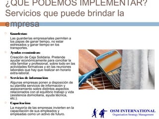 ¿QUE PODEMOS IMPLEMENTAR?
Servicios que puede brindar la
empresa
 Guarderías:
Las guarderías empresariales permiten a
los papas de ganar tiempo, no estar
estresados y ganar tiempo en los
transportes.
 Ayudas económicas:
Creación de Caja Solidaria. Pretende
ayudar económicamente para conciliar la
vida familiar y profesional, sobre todo en las
actividades formativas y en las reuniones
laborales que hay que realizar en horario
extra-laboral.
 Servicios de información:
Algunas empresas ponen a disposición de
su plantilla servicios de información y
asesoramiento sobre distintos aspectos
relacionados con el equilibrio trabajo y vida
(asistencia domiciliaria, ayuda técnica,
etc.).
 Capacitación:
La mayoría de las empresas invierten en la
capacitación de sus empleados y
empleadas como un activo de futuro.
 