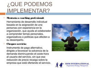 ¿QUE PODEMOS
IMPLEMENTAR?
 Mentoría o coaching profesional:
Herramienta de desarrollo individual
basada en la asignación de una
personas con experiencia en la
organización, que ayuda al colaborador
a comprender temas personales,
organizativos o políticas que afecten a
su desempeño.
 Cheques servicio:
Instrumento de pago alternativo,
dirigido a favorecer la solvencia de la
demanda disminuyendo el coste-hora
al usuario del servicio, sin que esa
reducción de precio recaiga sobre la
empresa que está ofertando el servicio.
 