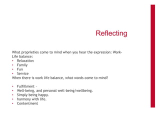 Reflecting
What proprieties come to mind when you hear the expression: Work-
Life balance:
• Relaxation
• Family
• Fun
• Service
When there is work life balance, what words come to mind?
• Fulfillment –
• Well-being, and personal well-being/wellbeing.
• Simply being happy.
• harmony with life.
• Contentment
 