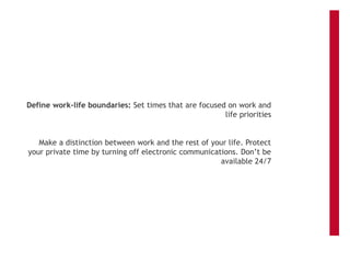 Define work-life boundaries: Set times that are focused on work and
life priorities
Make a distinction between work and the rest of your life. Protect
your private time by turning off electronic communications. Don’t be
available 24/7
 
