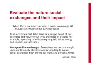 Evaluate the nature social
exchanges and their impact
When there are interruptions, it takes on average 20
minutes to return to our previous tasks
Drop activities that take time or energy: Do all of our
activities add value to our lives and those of others? For
example, spending time listening to gossip takes energy
and impacts our attitudes.
Manage online exchanges: Sometimes we become caught
up in continuously checking and responding to online
social exchanges both during our work and personal times.
(WEbMD, 2014)
 