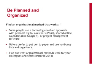 Be Planned and
Organized
Find an organizational method that works: ‘
• Some people use a technology-enabled approach
with personal digital assistants (PDAs), shared online
calendars (like Google’s), or project management
software
• Others prefer to put pen to paper and use hard-copy
lists and organizers.
• Find out what organizational methods work for your
colleagues and teams (Packroo 2014)
 