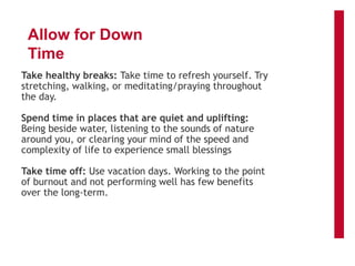 Allow for Down
Time
Take healthy breaks: Take time to refresh yourself. Try
stretching, walking, or meditating/praying throughout
the day.
Spend time in places that are quiet and uplifting:
Being beside water, listening to the sounds of nature
around you, or clearing your mind of the speed and
complexity of life to experience small blessings
Take time off: Use vacation days. Working to the point
of burnout and not performing well has few benefits
over the long-term.
 