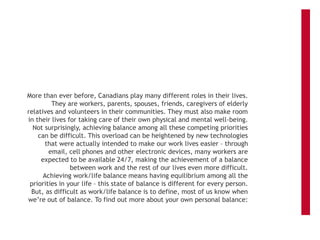 More than ever before, Canadians play many different roles in their lives.
They are workers, parents, spouses, friends, caregivers of elderly
relatives and volunteers in their communities. They must also make room
in their lives for taking care of their own physical and mental well-being.
Not surprisingly, achieving balance among all these competing priorities
can be difficult. This overload can be heightened by new technologies
that were actually intended to make our work lives easier – through
email, cell phones and other electronic devices, many workers are
expected to be available 24/7, making the achievement of a balance
between work and the rest of our lives even more difficult.
Achieving work/life balance means having equilibrium among all the
priorities in your life – this state of balance is different for every person.
But, as difficult as work/life balance is to define, most of us know when
we’re out of balance. To find out more about your own personal balance:
 