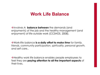 Work Life Balance
involves A balance between the demands (and
enjoyments) of the job and the healthy management (and
enjoyment) of life outside work (CCSHOS, 2008).
Work-life balance is a daily effort to make time for family,
friends, community participation, spirituality, personal growth,
and self care.,
Healthy work life balance enables people employees to
feel they are paying attention to all the important aspects of
their lives.
 