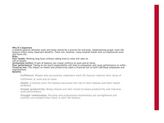 Why It’s Important
A healthy balance between work and home should be a priority for everyone. Implementing proper work-life
balance offers many important benefits. There are, however, many hazards linked with an unbalanced work
and home life.
Risks
Poor health: Working long hours without taking time to relax will take its
toll on health.
Unresolved conflict: A lack of balance can create conflicts at work and at home.
Poor performance: Taking on too much responsibility will lead to exhaustion and cause performance to suffer.
Financial loss: The impact on health and productivity takes a financial toll on both individual employees and
organizations.
Benefits
Fulfillment: People who successfully implement work life balance improve their sense of
fulfillment at work and at home.
Health: A healthy work life balance decreases the risk of heart disease and other health
problems.
Greater productivity: Being relaxed and well rested increases productivity and improves
work performance.
Stronger relationships: Personal and professional relationships are strengthened and
conflicts are avoided when there is work life balance.
 