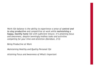 Work-life balance is the ability to experience a sense of control and
to stay productive and competitive at work while maintaining a
happy, healthy home life with sufficient leisure. It’s attaining focus
and awareness, despite seemingly endless tasks and activities
competing for your time and attention (Davidson, 213)
Being Productive at Work
Maintaining Healthy and Quality Personal life
Attaining Focus and Awareness of What's important
 