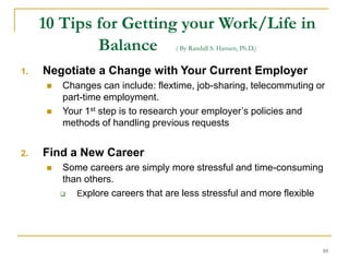 10
10 Tips for Getting your Work/Life in
Balance ( By Randall S. Hansen, Ph.D.)
1. Negotiate a Change with Your Current Employer
 Changes can include: flextime, job-sharing, telecommuting or
part-time employment.
 Your 1st step is to research your employer’s policies and
methods of handling previous requests
2. Find a New Career
 Some careers are simply more stressful and time-consuming
than others.
 Explore careers that are less stressful and more flexible
 