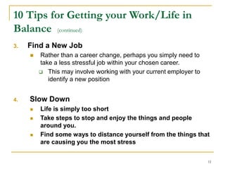 11
10 Tips for Getting your Work/Life in
Balance (continued)
3. Find a New Job
 Rather than a career change, perhaps you simply need to
take a less stressful job within your chosen career.
 This may involve working with your current employer to
identify a new position
4. Slow Down
 Life is simply too short
 Take steps to stop and enjoy the things and people
around you.
 Find some ways to distance yourself from the things that
are causing you the most stress
 