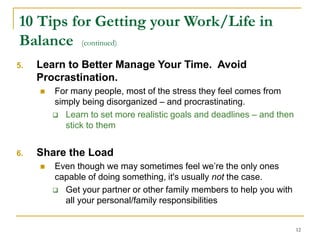 12
10 Tips for Getting your Work/Life in
Balance (continued)
5. Learn to Better Manage Your Time. Avoid
Procrastination.
 For many people, most of the stress they feel comes from
simply being disorganized – and procrastinating.
 Learn to set more realistic goals and deadlines – and then
stick to them
6. Share the Load
 Even though we may sometimes feel we’re the only ones
capable of doing something, it's usually not the case.
 Get your partner or other family members to help you with
all your personal/family responsibilities
 