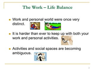 3
The Work – Life Balance
 Work and personal world were once very
distinct.
 It is harder than ever to keep up with both your
work and personal activities.
 Activities and social spaces are becoming
ambiguous.
 