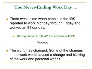 5
The Never-Ending Work Day …
 There was a time when people in the IRS
reported to work Monday through Friday and
worked an 8 hour day.
 The day started at 8:00AM and ended at 4:45 PM
however,
 The world has changed. Some of the changes
in the work world caused a change and blurring
of the work and personal worlds.
 