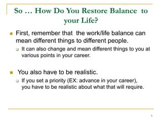 9
So … How Do You Restore Balance to
your Life?
 First, remember that the work/life balance can
mean different things to different people.
 It can also change and mean different things to you at
various points in your career.
 You also have to be realistic.
 If you set a priority (EX: advance in your career),
you have to be realistic about what that will require.
 