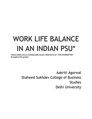 WORK LIFE BALANCE
IN AN INDIAN PSU*
*Name hidden due to confidentiality issues. Referred to as “THE STUDIED PSU”
throughout the project
Aakriti Agarwal
Shaheed Sukhdev College of Business
Studies
Delhi University
 