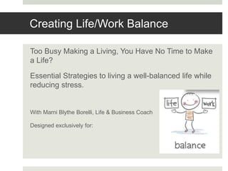 Creating Life/Work Balance
Too Busy Making a Living, You Have No Time to Make
a Life?
Essential Strategies to living a well-balanced life while
reducing stress.
With Marni Blythe Borelli, Life & Business Coach
Designed exclusively for:
 