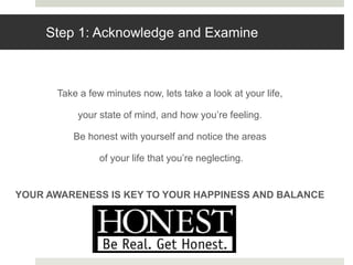 Step 1: Acknowledge and Examine
Take a few minutes now, lets take a look at your life,
your state of mind, and how you’re feeling.
Be honest with yourself and notice the areas
of your life that you’re neglecting.
YOUR AWARENESS IS KEY TO YOUR HAPPINESS AND BALANCE
 