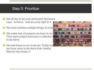 Step 5: Prioritize
 We all like to be over-achievers! Someone
says, “achieve,” and we jump right to it.
 We even achieve multiple things at once.
 We make lists of projects we have to do.
Then each project becomes a collection of
to-do items.
 We add those to our to-do list. Pretty soon,
we have more to-do items than Imelda
Marcos has shoes 
 