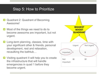 Step 5: How to Prioritize
 Quadrant 2: Quadrant of Becoming
Awesome!
 Most of the things we need to do to
become awesome are important, but not
urgent.
 Long-term planning, classes, time with
your significant other & friends, personal
development, rest and relaxation,
recaulking the bathtub…
 Visiting quadrant II will help you to create
the infrastructure that will handle
emergencies in quad 1 before they
become urgent.
BIGGEST
BOOST
QUADRANT
!
 