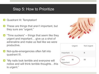 Step 5: How to Prioritize
 Quadrant III: Temptation!
 These are things that aren’t important, but
they sure are “urgent.”
 “Time suckers” – things that seem like they
urgent and important… give us a shot of
adrenaline and make us feel like we were
productive.
 Not-quite-emergencies often fall into
quadrant III.
 “My nails look terrible and everyone will
notice and will think terrible thoughts…this
is urgent.”
 