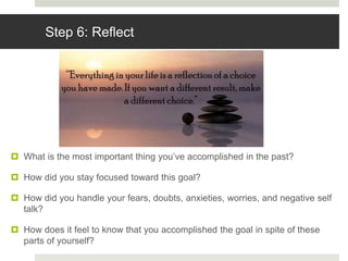 Step 6: Reflect
 What is the most important thing you’ve accomplished in the past?
 How did you stay focused toward this goal?
 How did you handle your fears, doubts, anxieties, worries, and negative self
talk?
 How does it feel to know that you accomplished the goal in spite of these
parts of yourself?
 