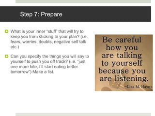 Step 7: Prepare
 What is your inner “stuff” that will try to
keep you from sticking to your plan? (i.e.
fears, worries, doubts, negative self talk
etc.)
 Can you specify the things you will say to
yourself to push you off track? (i.e. “just
one more bite, I’ll start eating better
tomorrow”) Make a list.
 