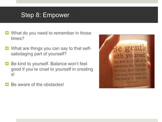 Step 8: Empower
 What do you need to remember in those
times?
 What are things you can say to that self-
sabotaging part of yourself?
 Be kind to yourself. Balance won’t feel
good if you’re cruel to yourself in creating
it!
 Be aware of the obstacles!
 