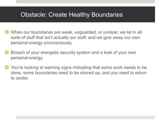 Obstacle: Create Healthy Boundaries
 When our boundaries are weak, unguarded, or unclear, we let in all
sorts of stuff that isn’t actually our stuff, and we give away our own
personal energy unconsciously.
 Breach of your energetic security system and a leak of your own
personal energy.
 You’re looking at warning signs indicating that some work needs to be
done, some boundaries need to be shored up, and you need to return
to center.
 