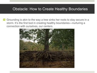 Obstacle: How to Create Healthy Boundaries
 Grounding is akin to the way a tree sinks her roots to stay secure in a
storm. It’s the first tool in creating healthy boundaries—nurturing a
connection with ourselves, our centers.
 