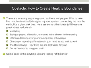 Obstacle: How to Create Healthy Boundaries
 There are as many ways to ground as there are people. I like to take
five minutes to actually imagine my root system connecting me into the
earth, like a giant oak tree. Here are some other ideas (all these are
great stress reducers!):
 Meditating
 Saying a prayer, affirmation, or mantra in the shower in the morning
 Offering a blessing over your morning meal or beverage
 Chanting or repeating affirmations in your head as you walk to work
 Try different ways—you’ll find the one that works for you!
 Get an “anchor” to bring you back!
 Come back to this anytime you are feeling “off balance”
 