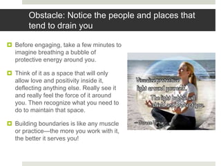 Obstacle: Notice the people and places that
tend to drain you
 Before engaging, take a few minutes to
imagine breathing a bubble of
protective energy around you.
 Think of it as a space that will only
allow love and positivity inside it,
deflecting anything else. Really see it
and really feel the force of it around
you. Then recognize what you need to
do to maintain that space.
 Building boundaries is like any muscle
or practice—the more you work with it,
the better it serves you!
 