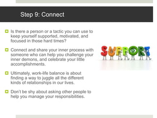 Step 9: Connect
 Is there a person or a tactic you can use to
keep yourself supported, motivated, and
focused in those hard times?
 Connect and share your inner process with
someone who can help you challenge your
inner demons, and celebrate your little
accomplishments.
 Ultimately, work-life balance is about
finding a way to juggle all the different
kinds of relationships in our lives.
 Don’t be shy about asking other people to
help you manage your responsibilities.
 