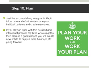 Step 10: Plan
 Just like accomplishing any goal in life, it
takes time and effort to overcome your
habitual patterns and create new ones.
 If you stay on track with this detailed and
intentional process for three whole months,
then there is a good chance you will create
new habits to enjoy a more balanced life
going forward!
 