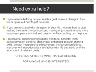 Need extra help?
 I specialize in helping people: reach a goal, make a change in their
life or figure out how to get “unstuck.
 If you are frustrated with an aspect of your life, not sure how to stop
making the same choices you keep making or just want to have more
happiness, peace of mind and passion — life coaching can help you.
 Professional coaching brings many wonderful benefits: fresh
perspectives on personal challenges, enhanced decision-making
skills, greater interpersonal effectiveness, increased confidence,
improvement in productivity, satisfaction with life and work, and the
attainment of relevant goals.
OFFERING A FREE 45 MIN STRATEGY SESSION
FOR ANYONE WHO IS INTERESTED!
 