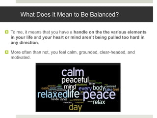 What Does it Mean to Be Balanced?
 To me, it means that you have a handle on the the various elements
in your life and your heart or mind aren’t being pulled too hard in
any direction.
 More often than not, you feel calm, grounded, clear-headed, and
motivated.
 
