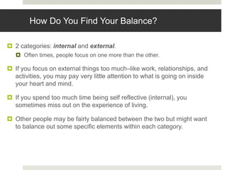 How Do You Find Your Balance?
 2 categories: internal and external.
 Often times, people focus on one more than the other.
 If you focus on external things too much–like work, relationships, and
activities, you may pay very little attention to what is going on inside
your heart and mind.
 If you spend too much time being self reflective (internal), you
sometimes miss out on the experience of living.
 Other people may be fairly balanced between the two but might want
to balance out some specific elements within each category.
 