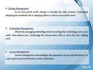 Page 22
4. Change Management:
In our fast paced world, change is virtually the only constant. Continually
adopting new methods and re-adaptingothers is vitalto asuccessful career.
6. Leisure Management:
Leisure management acknowledges the importance of rest and relaxation. It is
a time spent away from business, work or education.
5. Technology Management:
Effectively managing technology means ensuring that technology serves you,
rather than abuses you. Technology has always been with us, since the first walking
stick.
 
