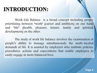 Page 4
Work-Life Balance is a broad concept including proper
prioritizing between “work” (career and ambition) on one hand
and “life” (health, pleasure, leisure, family and spiritual
development) on the other.
The study of work life balance involves the examination of
people’s ability to manage simultaneously the multi-faceted
demands of life. It is assisted by employers who institute policies,
procedures, actions and expectations that enable employees to
easily engage in more balanced lives.
 
