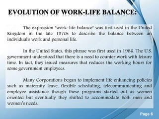 Page 6
The expression "work–life balance" was first used in the United
Kingdom in the late 1970s to describe the balance between an
individual's work and personal life.
In the United States, this phrase was first used in 1986. The U.S.
government understood that there is a need to counter work with leisure
time. In fact, they issued measures that reduces the working hours for
some government employees.
Many Corporations began to implement life enhancing policies
such as maternity leave, flexible scheduling, telecommunicating and
employee assistance though these programs started out as women
oriented but eventually they shifted to accommodate both men and
women’s needs.
 