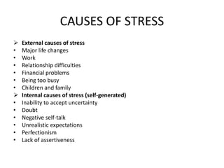 CAUSES OF STRESS
 External causes of stress
• Major life changes
• Work
• Relationship difficulties
• Financial problems
• Being too busy
• Children and family
 Internal causes of stress (self-generated)
• Inability to accept uncertainty
• Doubt
• Negative self-talk
• Unrealistic expectations
• Perfectionism
• Lack of assertiveness
 