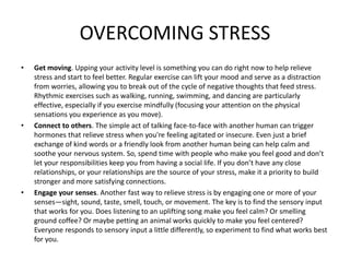 OVERCOMING STRESS
• Get moving. Upping your activity level is something you can do right now to help relieve
stress and start to feel better. Regular exercise can lift your mood and serve as a distraction
from worries, allowing you to break out of the cycle of negative thoughts that feed stress.
Rhythmic exercises such as walking, running, swimming, and dancing are particularly
effective, especially if you exercise mindfully (focusing your attention on the physical
sensations you experience as you move).
• Connect to others. The simple act of talking face-to-face with another human can trigger
hormones that relieve stress when you're feeling agitated or insecure. Even just a brief
exchange of kind words or a friendly look from another human being can help calm and
soothe your nervous system. So, spend time with people who make you feel good and don’t
let your responsibilities keep you from having a social life. If you don’t have any close
relationships, or your relationships are the source of your stress, make it a priority to build
stronger and more satisfying connections.
• Engage your senses. Another fast way to relieve stress is by engaging one or more of your
senses—sight, sound, taste, smell, touch, or movement. The key is to find the sensory input
that works for you. Does listening to an uplifting song make you feel calm? Or smelling
ground coffee? Or maybe petting an animal works quickly to make you feel centered?
Everyone responds to sensory input a little differently, so experiment to find what works best
for you.
 