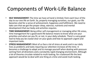 Components of Work-Life Balance
• SELF MANAGEMENT: The time we have at hand is limited, from each hour of the
day to our one life on Earth. So, properly managing ourselves, our goals, our life
becomes vital for a sense of achievement, happiness and fulfillment. We need to
take care that we get the proper sleep, exercise, nutrients and mental
development that our body and activities requires.
• TIME MANAGEMENT: Being either self-management or managing other life areas,
time management for a good work life balance means to know what are your
priorities and what can you fit, or not, in your daily schedule. There’s a very good
tool to help you be crystal clear on your goals and how to approach urgent and
important tasks.
• STRESS MANAGEMENT: Most of us face a lot of stress at work and in our daily
lives as problems and tasks requiring our attention increase all the time. It
becomes a challenge to adapt and to manage yourself when dealing with pressure
coming from all directions and a constantly rapid changing environment. Although
a lot of theories circulate related to multi-tasking, for a balanced life the best
approach would be to deal with one thing at a time and avoid multi-tasking.
 
