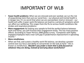 IMPORTANT OF WLB
• Fewer health problems: When we are stressed and over-worked, we run the risk
of jeopardizing more than just our social lives – our physical and mental health is
in danger too. It’s no secret that when we are overworked, tired or stressed – our
health will suffer. A poor work-life balance can lead to a variety of symptoms which
can affect our wellbeing. This ranges from the flu to serious health conditions like
strokes and respiratory problems.
• More engagement: By helping your people to find the perfect balance between
work and home, you will increase their engagement levels. This has many positive
effects: According to Tower Perrin’s 2006 global survey; “Companies with highly-
engaged employees had a near 52% gap in performance improvement in operating
income.”
• More mindfulness
• When we find, and sustain a healthy work-life balance, we develop a greater
control over our focus and ability to concentrate on the task at hand – this is
known as mindfulness. Wouldn’t you prefer a team that is fully focused on
whatever they are doing, instead of worrying about work/home?
 