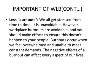 IMPORTANT OF WLB(CONT…)
• Less “burnouts”: We all get stressed from
time to time. It is unavoidable. However,
workplace burnouts are avoidable, and you
should make efforts to ensure this doesn’t
happen to your people. Burnouts occur when
we feel overwhelmed and unable to meet
constant demands. The negative effects of a
burnout can affect every aspect of our lives.
 